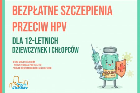 Grafika zachęcająca do zgłoszenia się na szczepienie. W prawym dolnym rogu jest rysunek fiolki z napisem VACCINE i zielonym płynem wewnątrz. Fiolka ma uśmiechniętą buzię, w lewej rączce trzyma tarczę z czerwonym krzyżykiem. W prawej rączce ma strzykawkę z zielonym płynem. Pozostałą część grafiki zajmuje tekst: Bezpłatne szczepienia przeciw HPV dla 12-letnich dziewczynek i chłopców. Urząd Miasta Ciechanów - Miejski program profilaktyki zakażeń wirusem brodawczaka ludzkiego. W lewym dolnym rogu jest logo Ciechanowa..